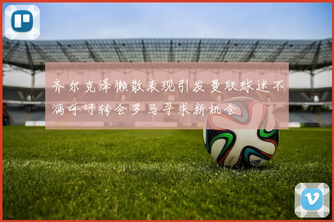 齐尔克泽懒散表现引发曼联球迷不满呼吁转会罗马寻求新机会