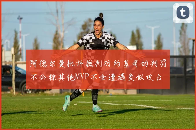 阿德尔曼批评裁判对约基奇的判罚不公称其他MVP不会遭遇类似攻击
