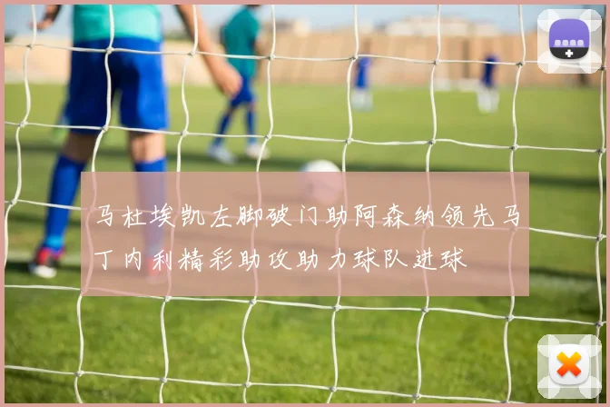马杜埃凯左脚破门助阿森纳领先马丁内利精彩助攻助力球队进球