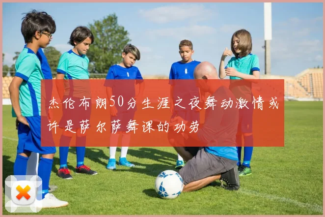 杰伦布朗50分生涯之夜舞动激情或许是萨尔萨舞课的功劳
