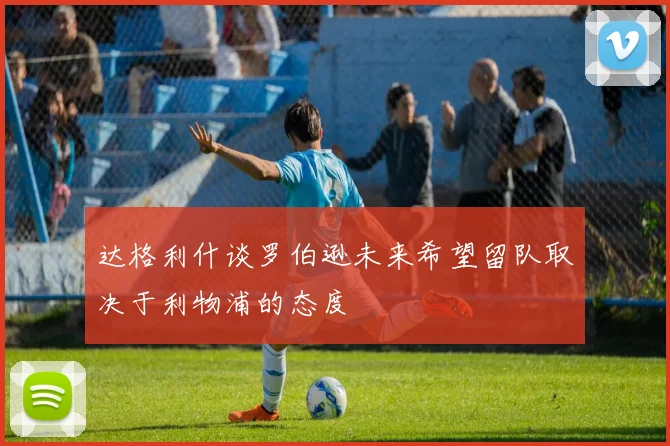 达格利什谈罗伯逊未来希望留队取决于利物浦的态度