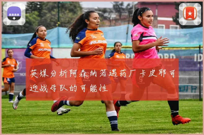 英媒分析阿森纳若遇药厂卡皮耶可迎战母队的可能性