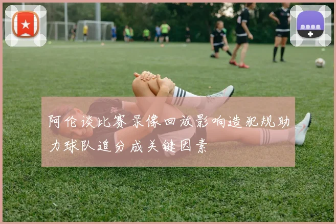 阿伦谈比赛录像回放影响造犯规助力球队追分成关键因素