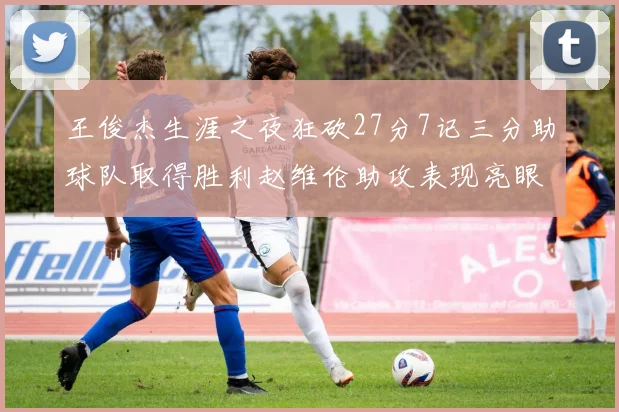 王俊杰生涯之夜狂砍27分7记三分助球队取得胜利赵维伦助攻表现亮眼
