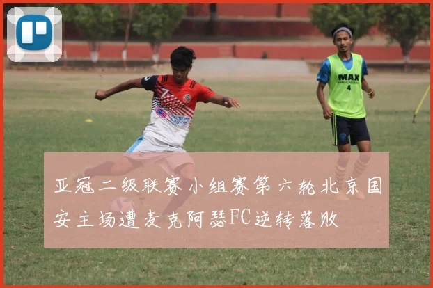 亚冠二级联赛小组赛第六轮北京国安主场遭麦克阿瑟FC逆转落败