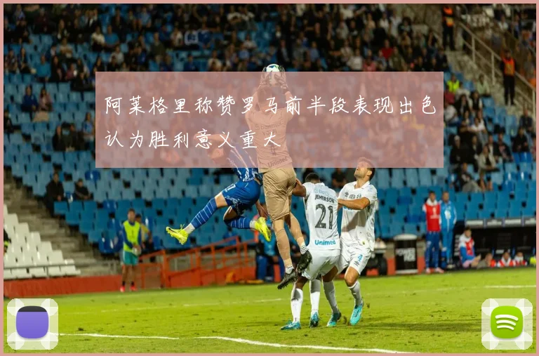 阿莱格里称赞罗马前半段表现出色认为胜利意义重大