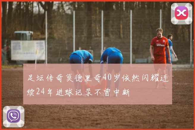 足坛传奇莫德里奇40岁依然闪耀连续24年进球记录不曾中断