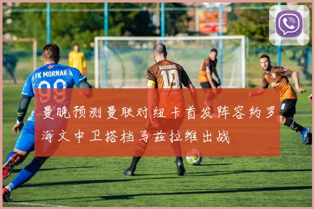 曼晚预测曼联对纽卡首发阵容约罗海文中卫搭档马兹拉维出战