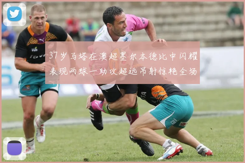 37岁马塔在澳超墨尔本德比中闪耀表现两球一助攻超远吊射惊艳全场
