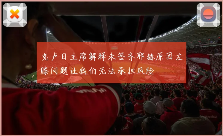 克卢日主席解释未签齐耶赫原因左膝问题让我们无法承担风险