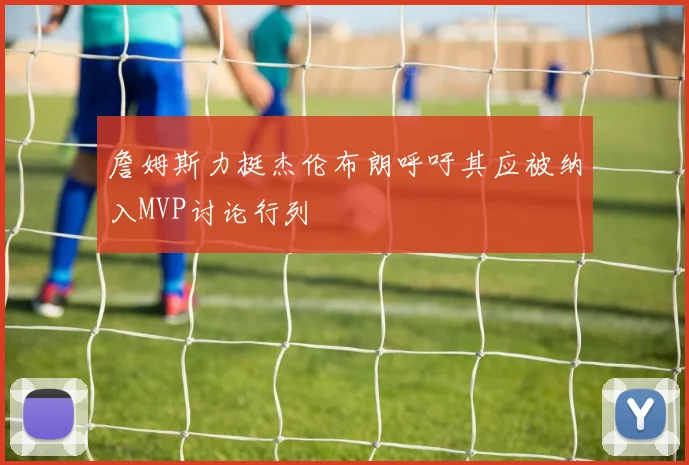 詹姆斯力挺杰伦布朗呼吁其应被纳入MVP讨论行列