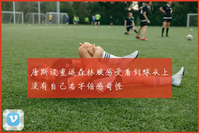 唐斯谈重返森林狼感受看到球衣上没有自己名字倍感奇怪
