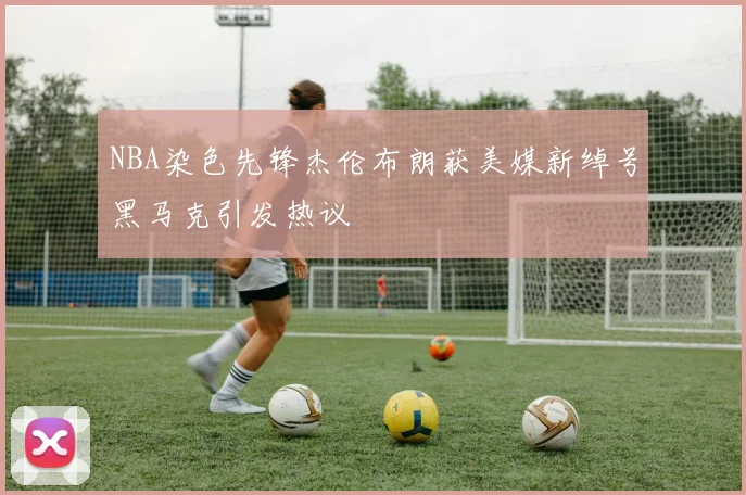 NBA染色先锋杰伦布朗获美媒新绰号黑马克引发热议
