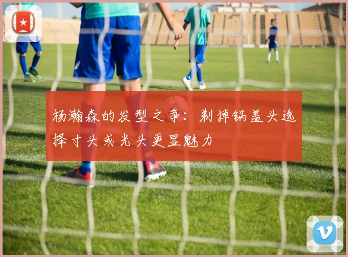 杨瀚森的发型之争：剃掉锅盖头选择寸头或光头更显魅力