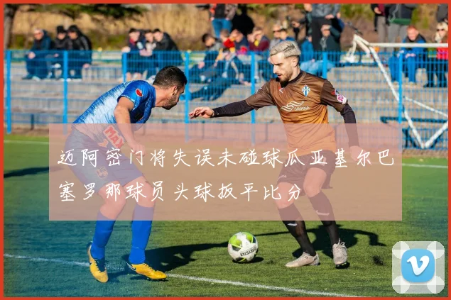 迈阿密门将失误未碰球瓜亚基尔巴塞罗那球员头球扳平比分