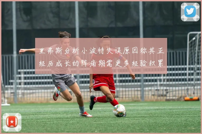 里弗斯分析小波特失误原因称其正经历成长的阵痛期需更多经验积累