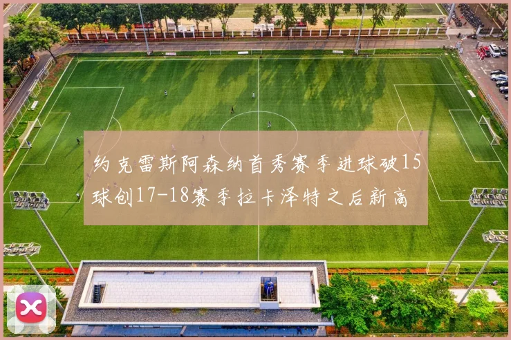 约克雷斯阿森纳首秀赛季进球破15球创17-18赛季拉卡泽特之后新高