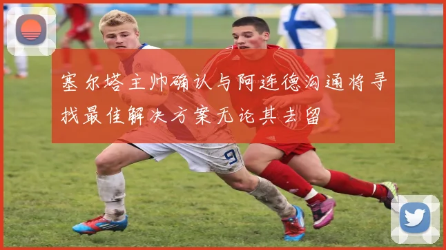 塞尔塔主帅确认与阿连德沟通将寻找最佳解决方案无论其去留