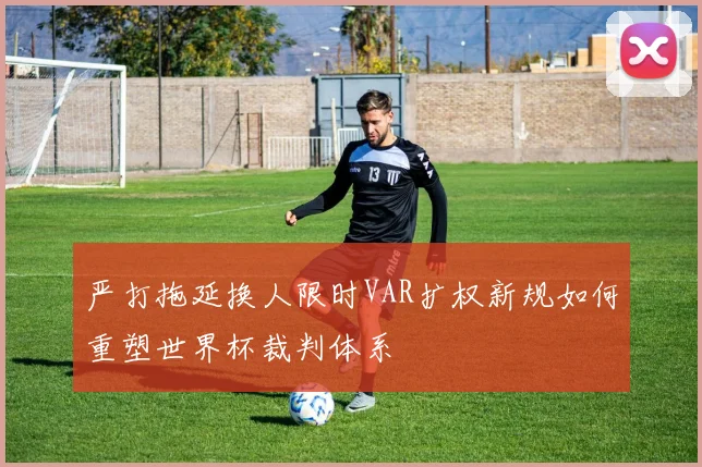严打拖延换人限时VAR扩权新规如何重塑世界杯裁判体系