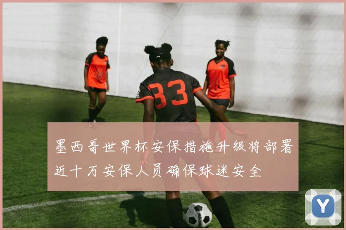 墨西哥世界杯安保措施升级将部署近十万安保人员确保球迷安全