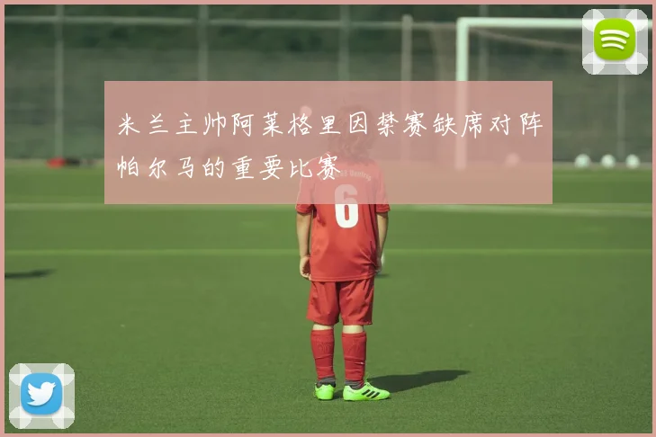 米兰主帅阿莱格里因禁赛缺席对阵帕尔马的重要比赛