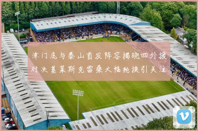 津门虎与泰山首发阵容揭晓四外援对决基莱斯克雷桑大幅轮换引关注
