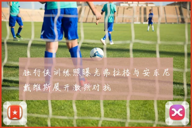 独行侠训练照曝光弗拉格与安东尼戴维斯展开激烈对抗