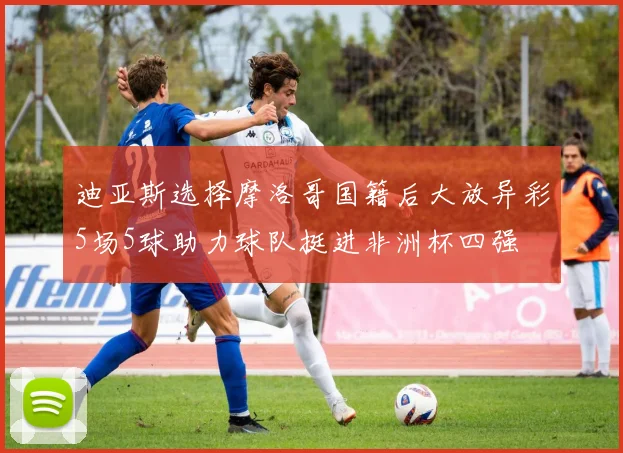 迪亚斯选择摩洛哥国籍后大放异彩5场5球助力球队挺进非洲杯四强