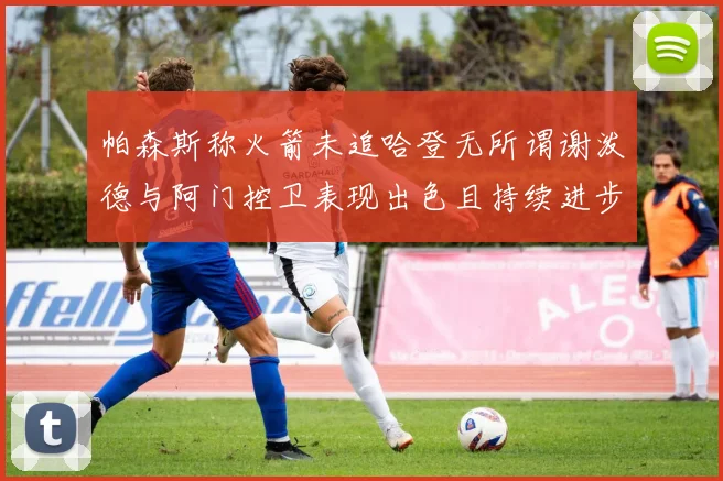 帕森斯称火箭未追哈登无所谓谢泼德与阿门控卫表现出色且持续进步