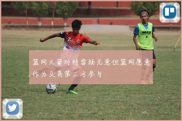 篮网火箭对特雷杨无意但篮网愿意作为交易第三方参与