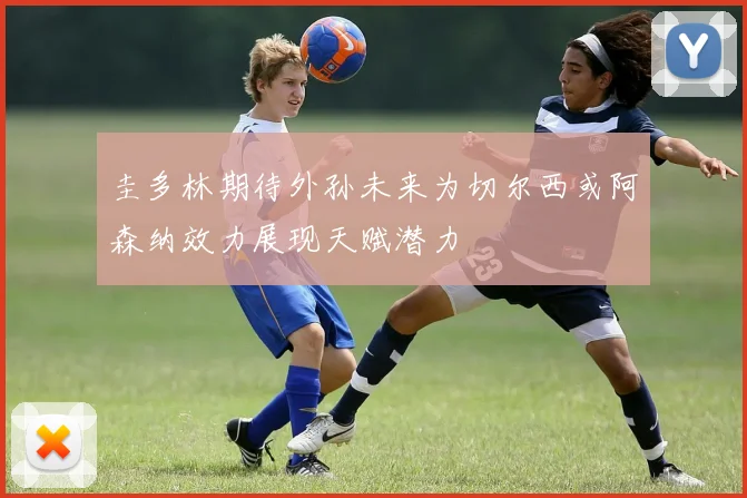 圭多林期待外孙未来为切尔西或阿森纳效力展现天赋潜力