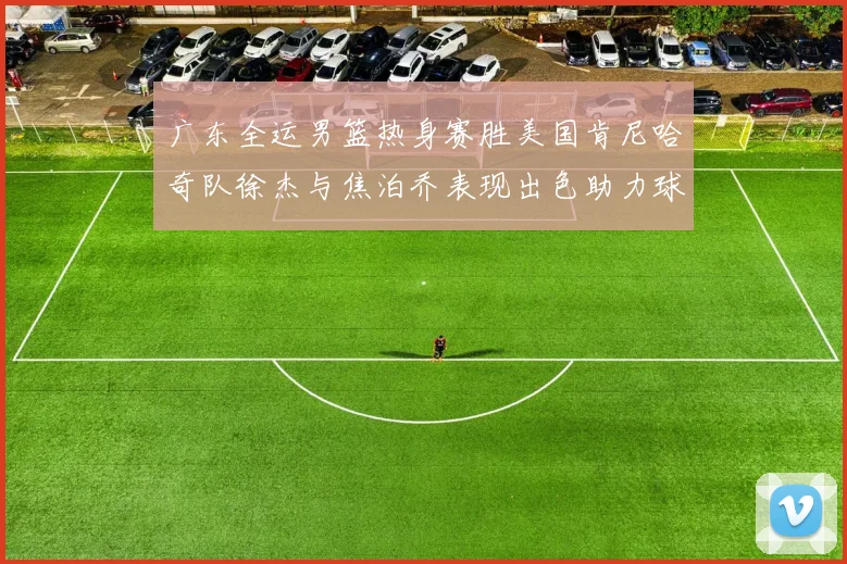 广东全运男篮热身赛胜美国肯尼哈奇队徐杰与焦泊乔表现出色助力球队取胜