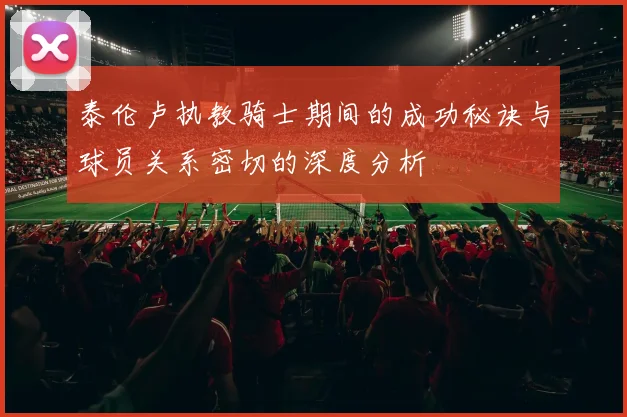 泰伦卢执教骑士期间的成功秘诀与球员关系密切的深度分析