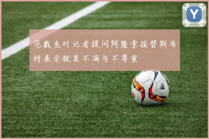 范戴克对记者提问阿隆索接替斯洛特表示极度不满与不尊重