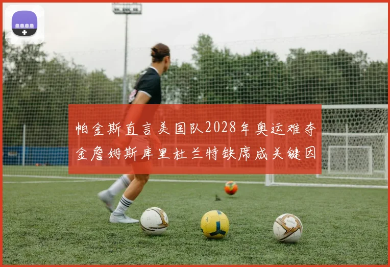 帕金斯直言美国队2028年奥运难夺金詹姆斯库里杜兰特缺席成关键因素