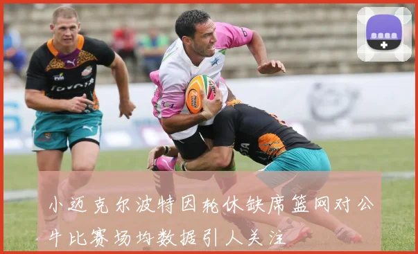 小迈克尔波特因轮休缺席篮网对公牛比赛场均数据引人关注